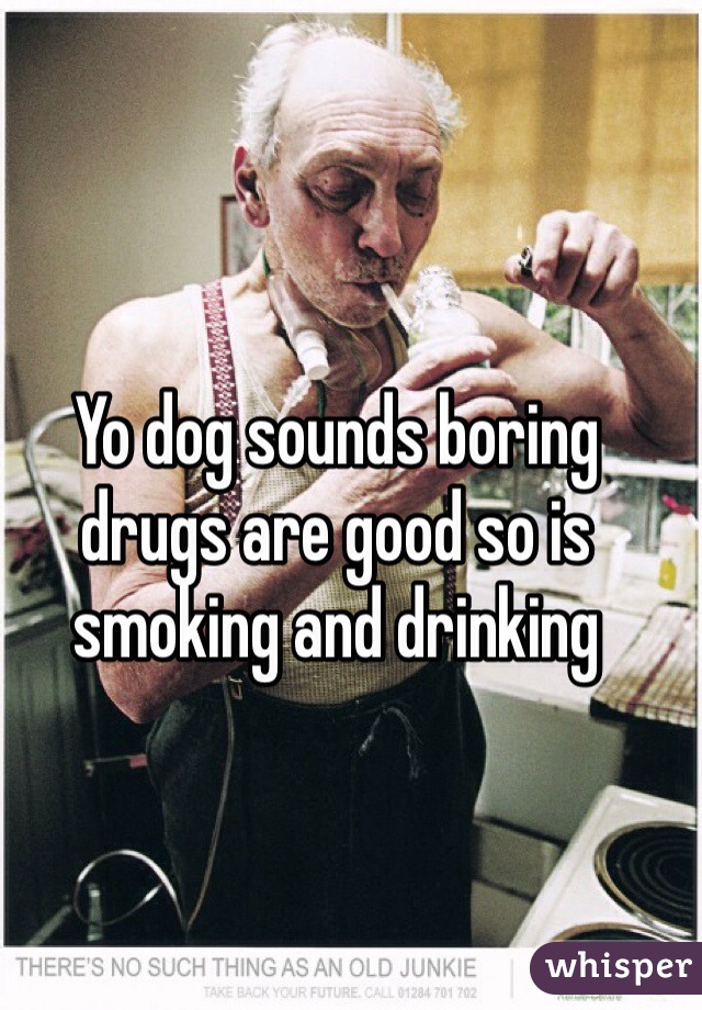 Yo dog sounds boring drugs are good so is smoking and drinking 
