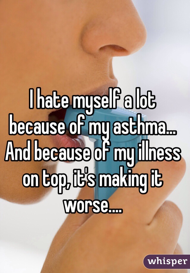 I hate myself a lot because of my asthma... And because of my illness on top, it's making it worse.... 