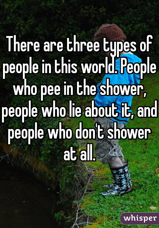 There are three types of people in this world. People who pee in the shower, people who lie about it, and people who don't shower at all.