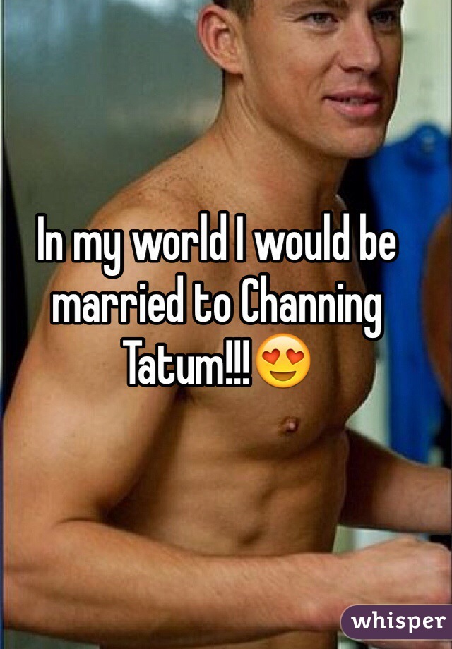 In my world I would be married to Channing Tatum!!!😍 
