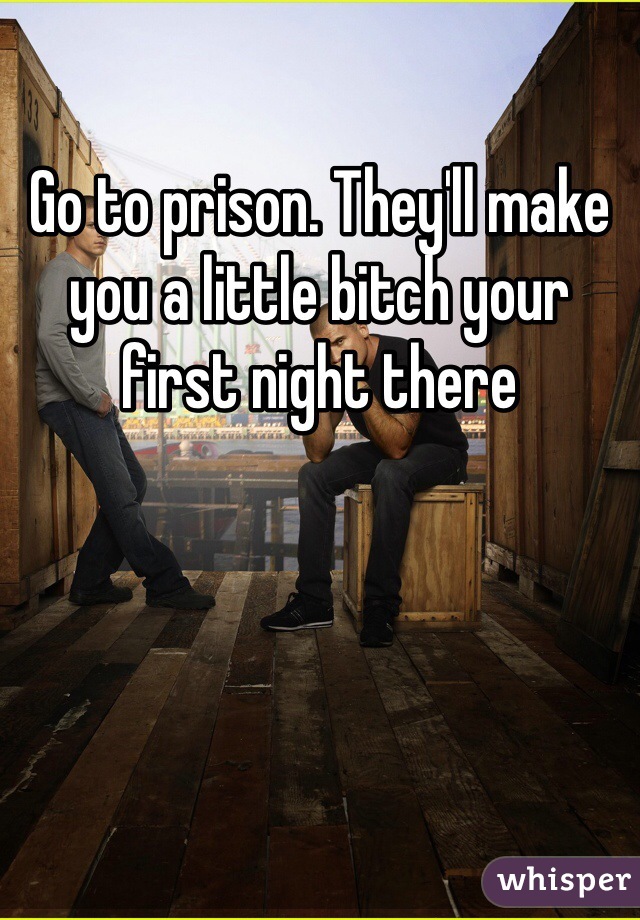 Go to prison. They'll make you a little bitch your first night there 