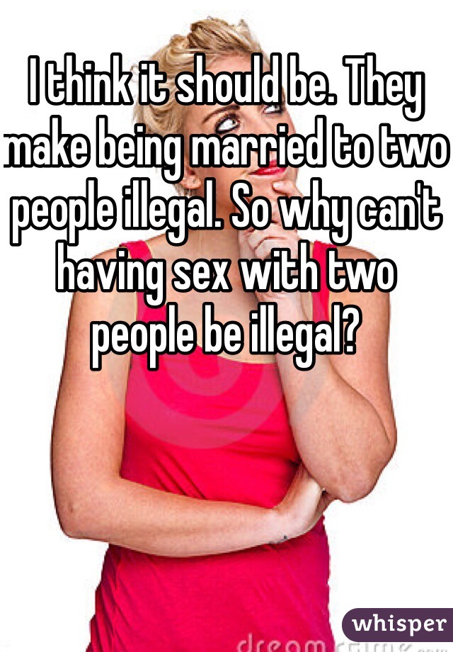 I think it should be. They make being married to two people illegal. So why can't having sex with two people be illegal?