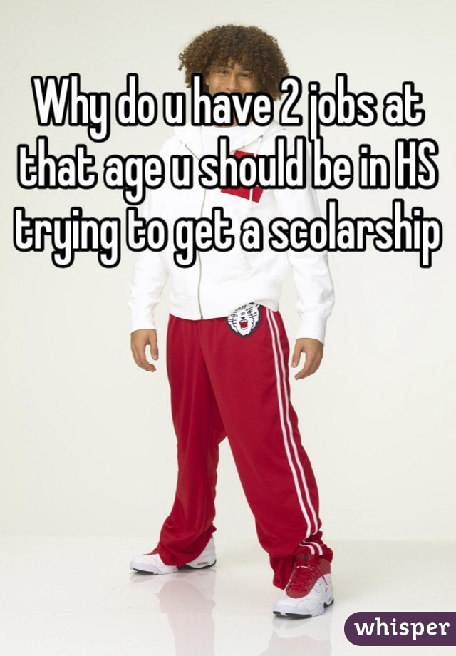 Why do u have 2 jobs at that age u should be in HS trying to get a scolarship