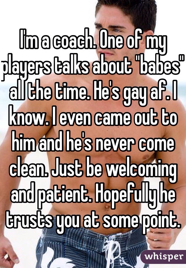 I'm a coach. One of my players talks about "babes" all the time. He's gay af. I know. I even came out to him and he's never come clean. Just be welcoming and patient. Hopefully he trusts you at some point. 