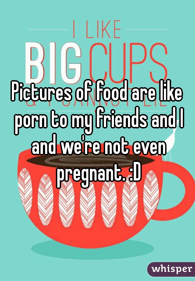 Pictures of food are like porn to my friends and I and we're not even pregnant. :D