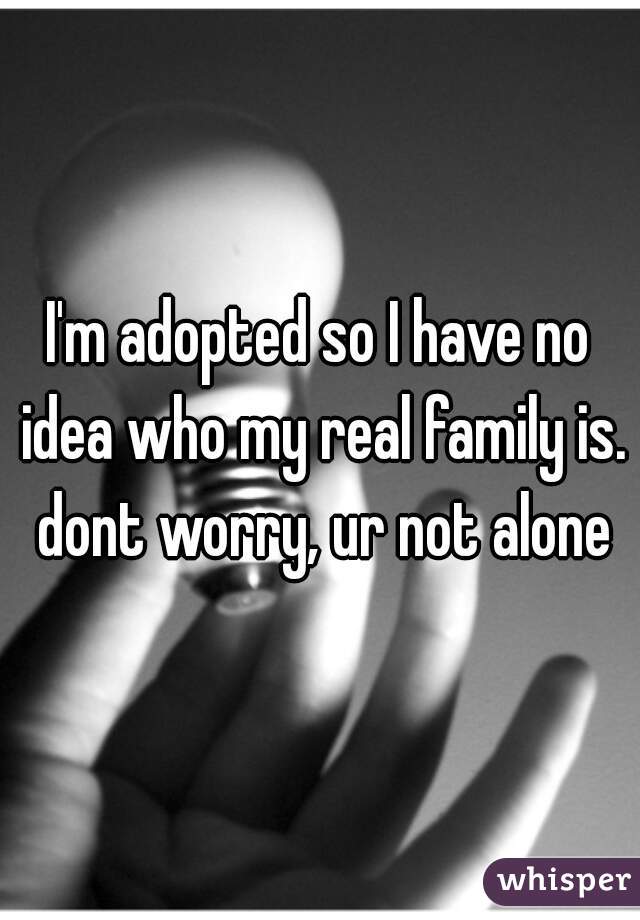 I'm adopted so I have no idea who my real family is. dont worry, ur not alone