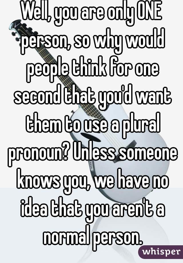 Well, you are only ONE person, so why would people think for one second that you'd want them to use a plural pronoun? Unless someone knows you, we have no idea that you aren't a normal person.