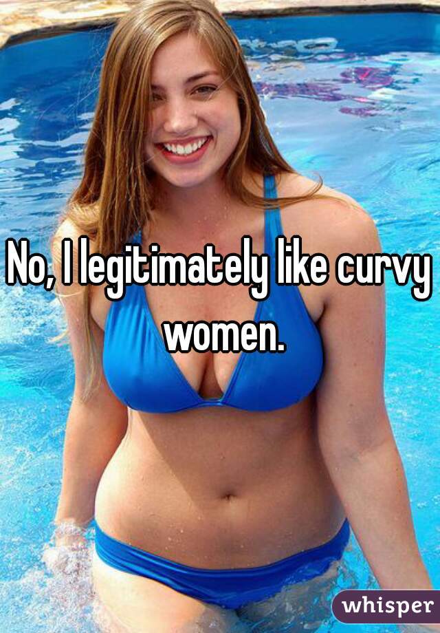 No, I legitimately like curvy women.