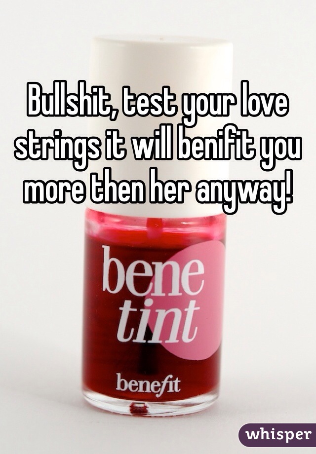 Bullshit, test your love strings it will benifit you more then her anyway! 