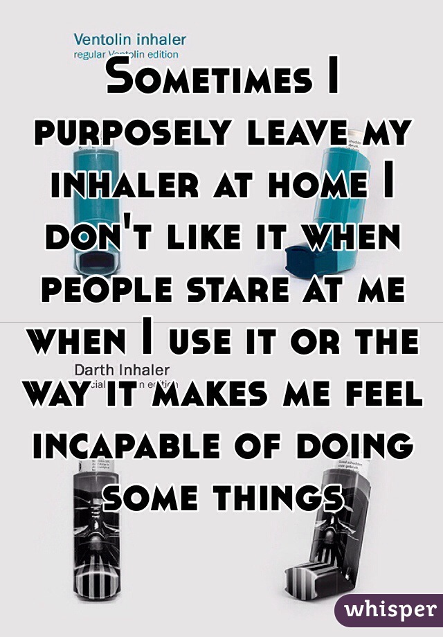 Sometimes I purposely leave my inhaler at home I don't like it when people stare at me when I use it or the way it makes me feel incapable of doing some things