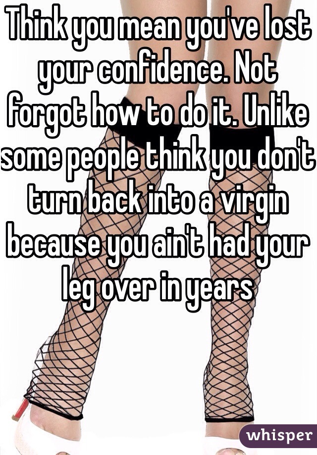 Think you mean you've lost your confidence. Not forgot how to do it. Unlike some people think you don't turn back into a virgin because you ain't had your leg over in years