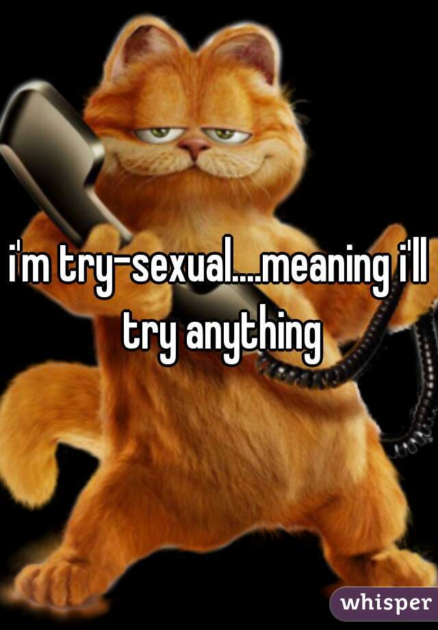 i'm try-sexual....meaning i'll try anything