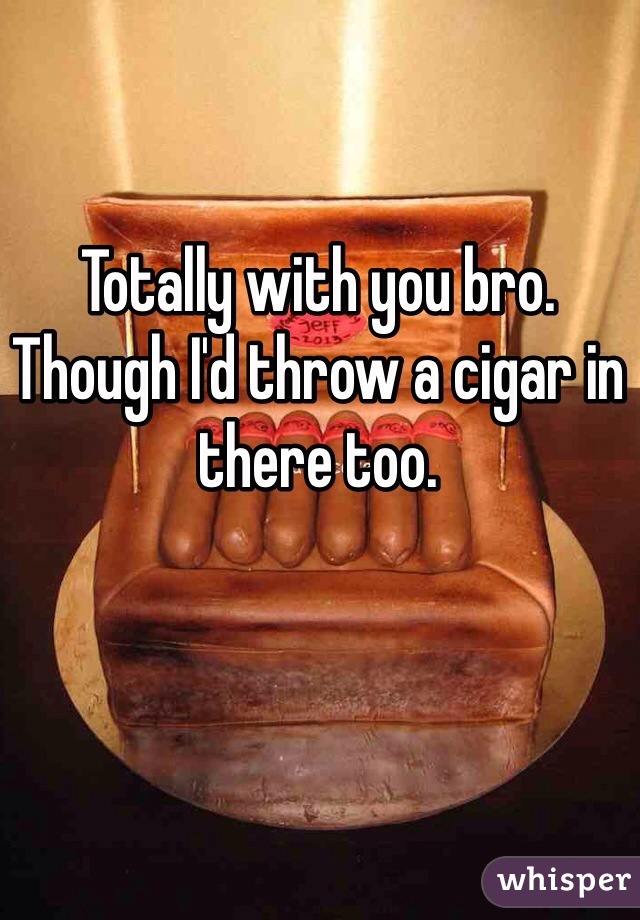 Totally with you bro. Though I'd throw a cigar in there too. 