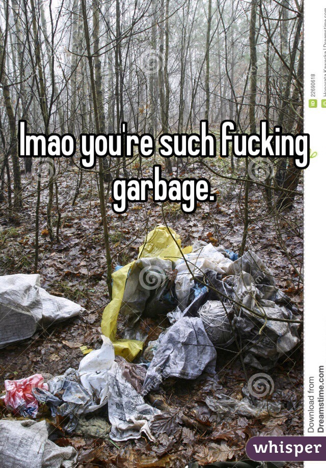 lmao you're such fucking garbage.