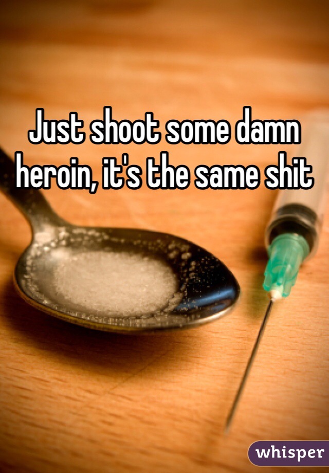 Just shoot some damn heroin, it's the same shit 