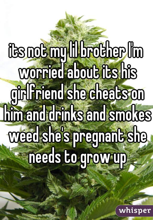 its not my lil brother I'm worried about its his girlfriend she cheats on him and drinks and smokes weed she's pregnant she needs to grow up
