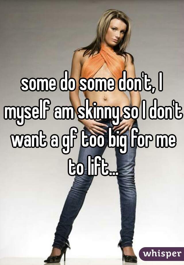 some do some don't, I myself am skinny so I don't want a gf too big for me to lift...