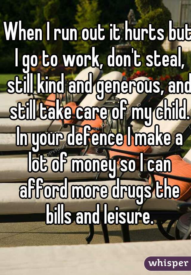 When I run out it hurts but I go to work, don't steal, still kind and generous, and still take care of my child. In your defence I make a lot of money so I can afford more drugs the bills and leisure.
