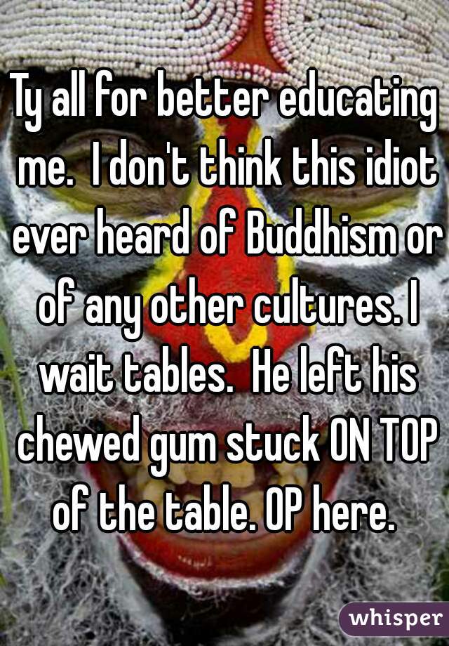 Ty all for better educating me.  I don't think this idiot ever heard of Buddhism or of any other cultures. I wait tables.  He left his chewed gum stuck ON TOP of the table. OP here. 