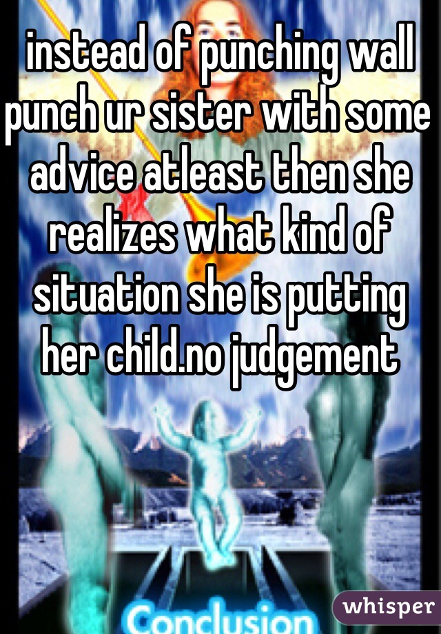 instead of punching wall punch ur sister with some advice atleast then she realizes what kind of situation she is putting her child.no judgement