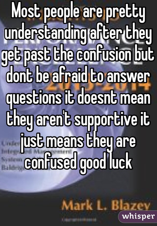 Most people are pretty understanding after they get past the confusion but dont be afraid to answer questions it doesnt mean they aren't supportive it just means they are confused good luck 