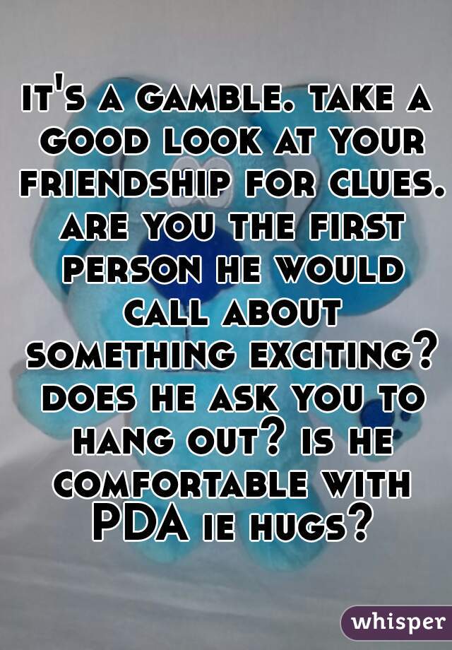 it's a gamble. take a good look at your friendship for clues. are you the first person he would call about something exciting? does he ask you to hang out? is he comfortable with PDA ie hugs?