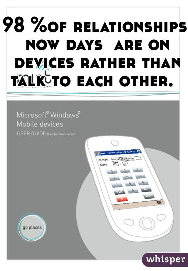 98 %of relationships now days  are on devices rather than talk to each other.  