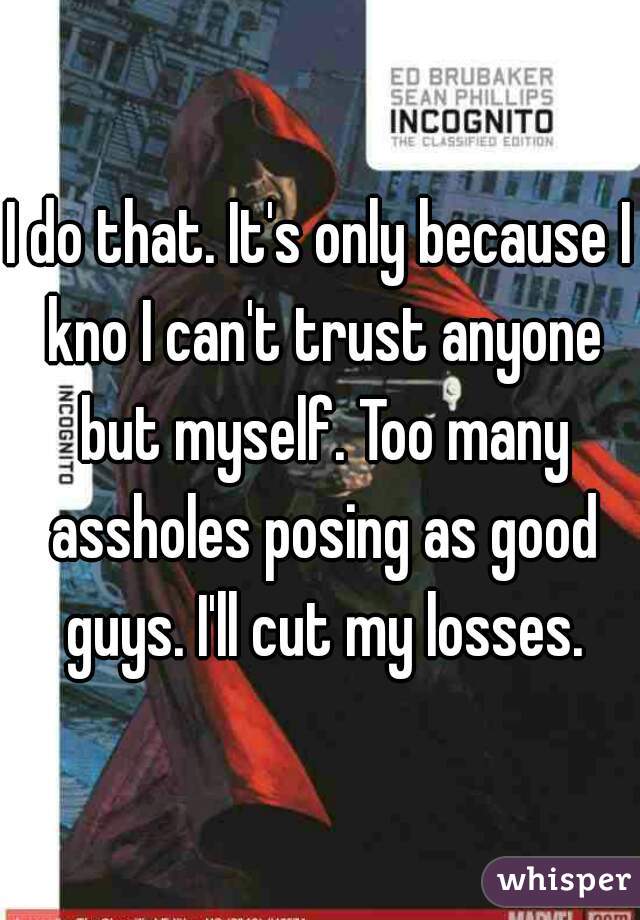 I do that. It's only because I kno I can't trust anyone but myself. Too many assholes posing as good guys. I'll cut my losses.