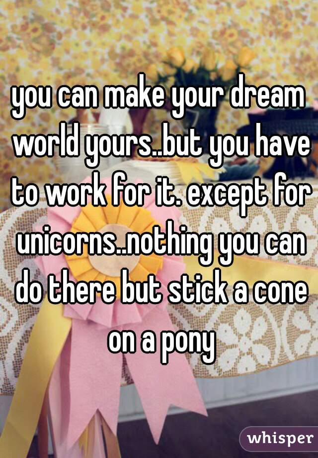 you can make your dream world yours..but you have to work for it. except for unicorns..nothing you can do there but stick a cone on a pony