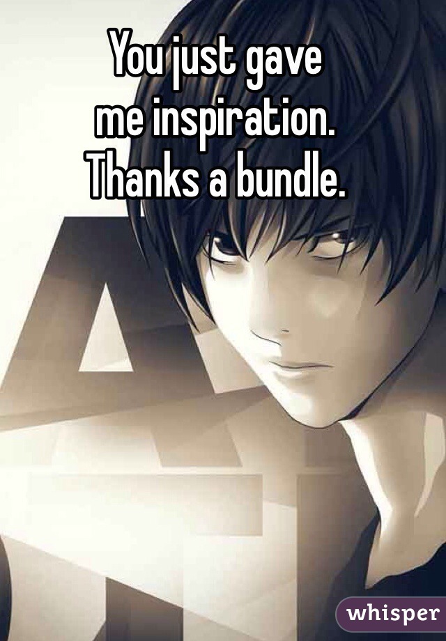 You just gave 
me inspiration.
Thanks a bundle.