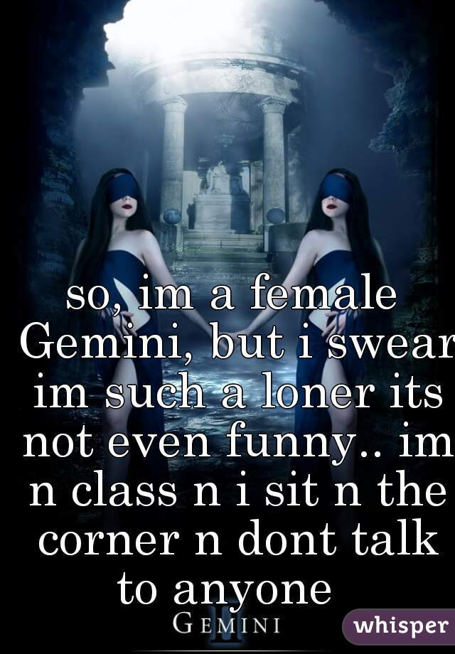 so, im a female Gemini, but i swear im such a loner its not even funny.. im n class n i sit n the corner n dont talk to anyone  