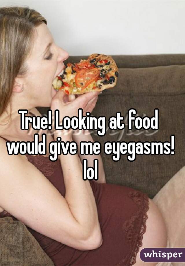 True! Looking at food would give me eyegasms! lol