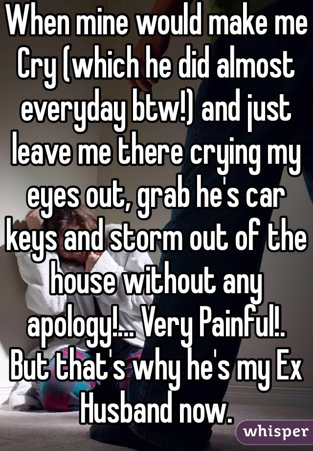When mine would make me
Cry (which he did almost everyday btw!) and just leave me there crying my eyes out, grab he's car keys and storm out of the house without any apology!... Very Painful!.
But that's why he's my Ex Husband now.