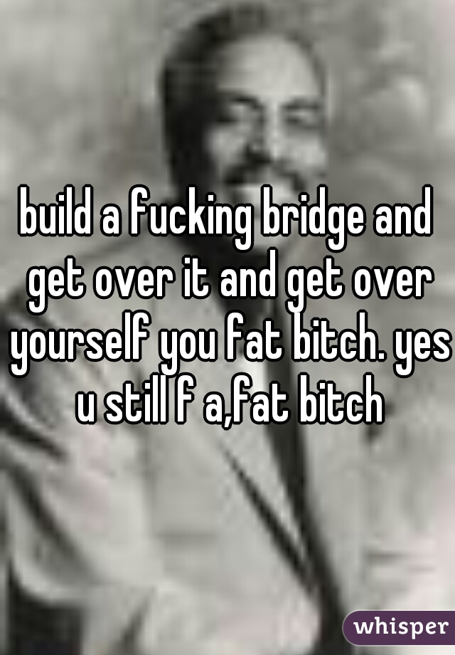 build a fucking bridge and get over it and get over yourself you fat bitch. yes u still f a,fat bitch