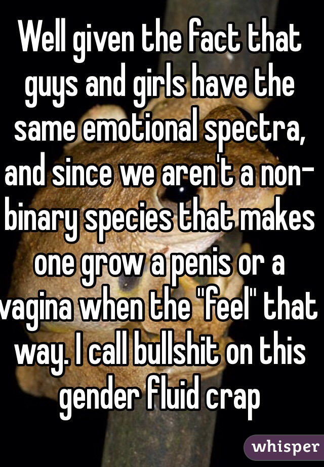 Well given the fact that guys and girls have the same emotional spectra, and since we aren't a non-binary species that makes one grow a penis or a vagina when the "feel" that way. I call bullshit on this gender fluid crap