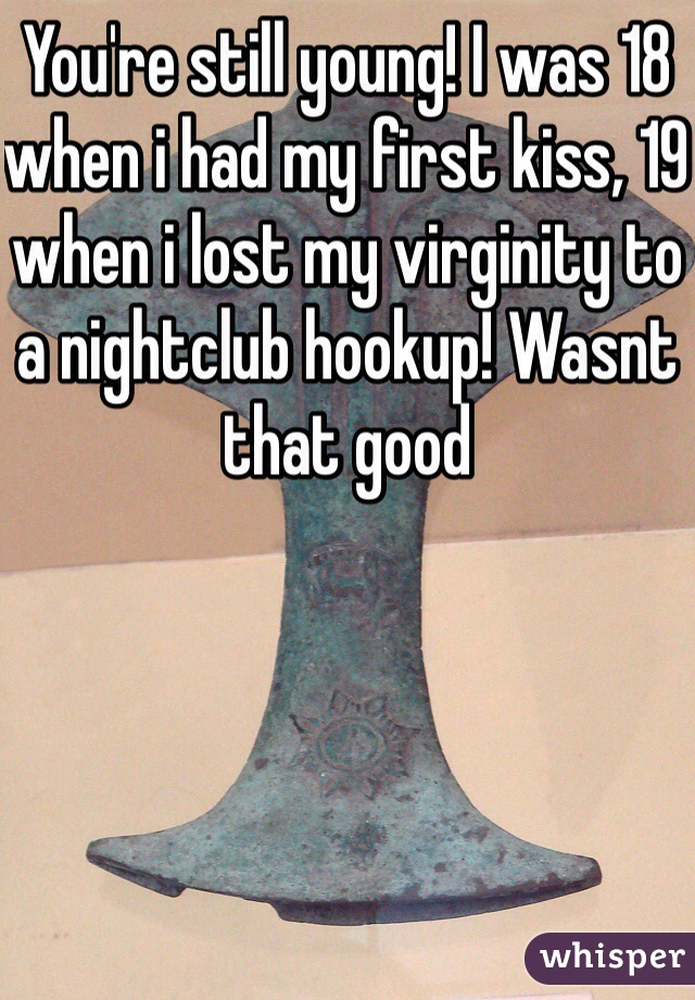 You're still young! I was 18 when i had my first kiss, 19 when i lost my virginity to a nightclub hookup! Wasnt that good