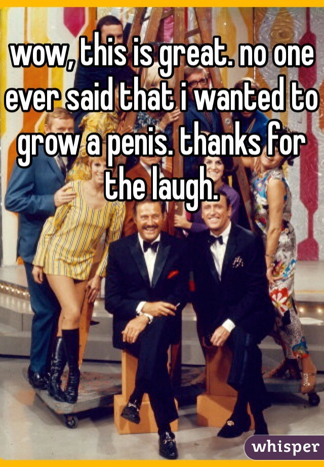 wow, this is great. no one ever said that i wanted to grow a penis. thanks for the laugh.