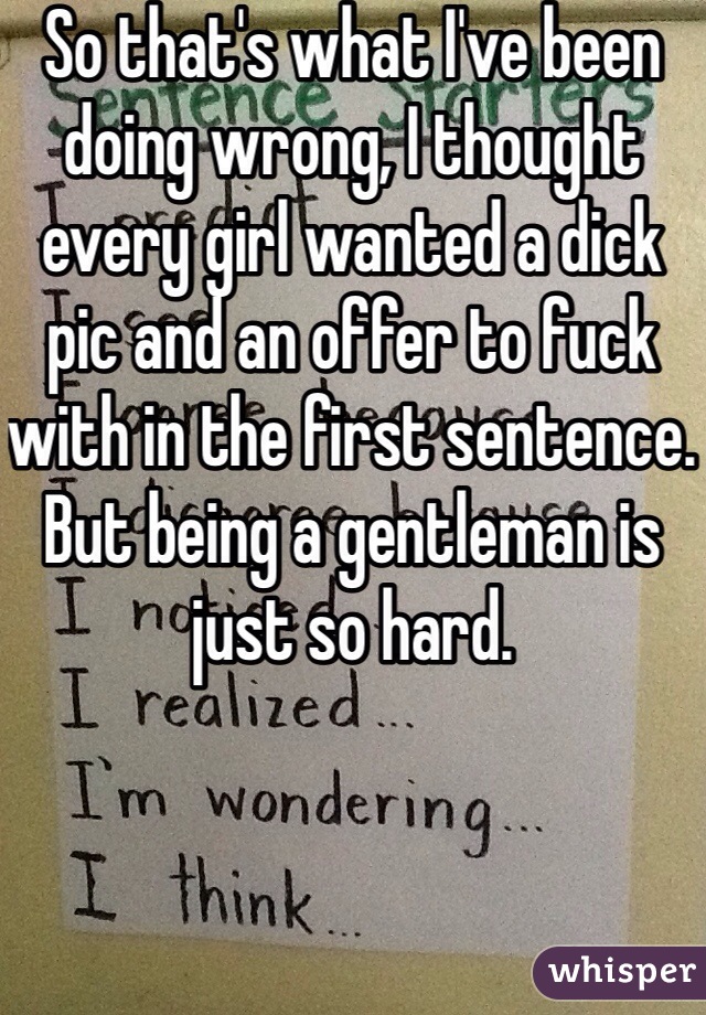 So that's what I've been doing wrong, I thought every girl wanted a dick pic and an offer to fuck with in the first sentence. But being a gentleman is just so hard. 