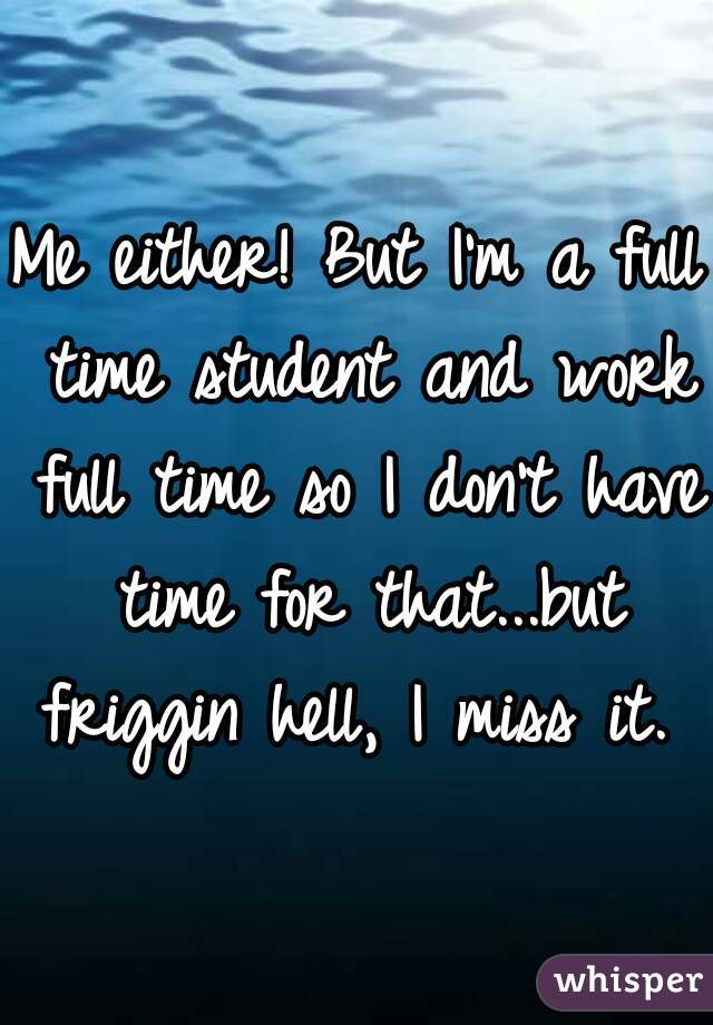 Me either! But I'm a full time student and work full time so I don't have time for that...but friggin hell, I miss it. 