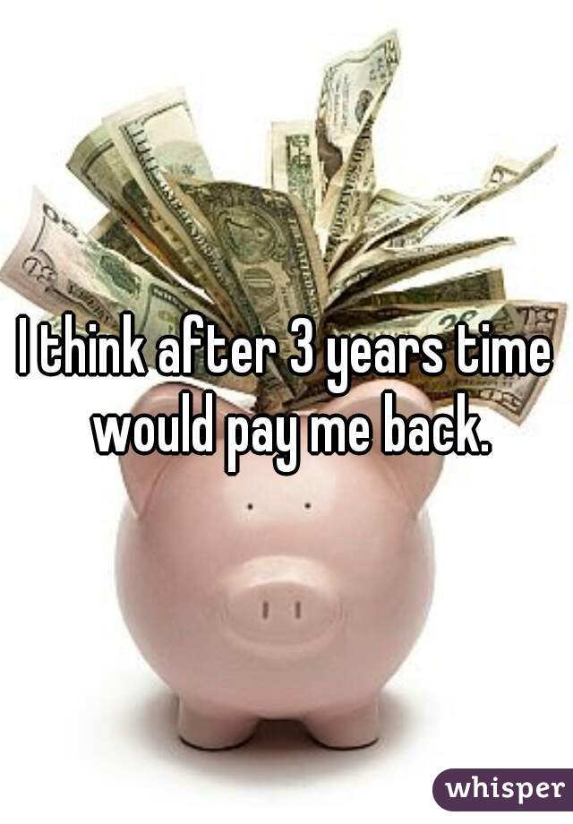 I think after 3 years time would pay me back.