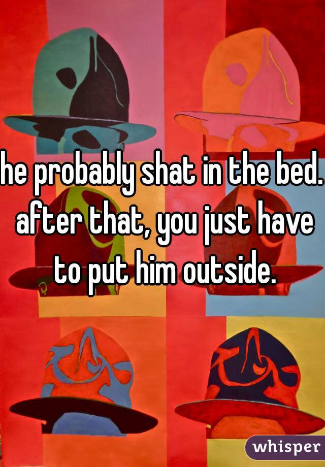 he probably shat in the bed. after that, you just have to put him outside.