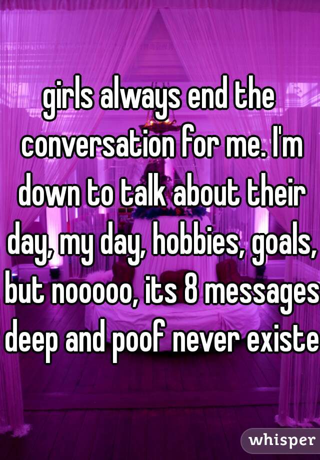 girls always end the conversation for me. I'm down to talk about their day, my day, hobbies, goals, but nooooo, its 8 messages deep and poof never existed