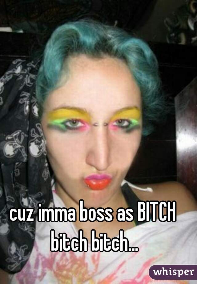 cuz imma boss as BITCH bitch bitch...