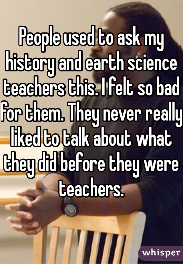 People used to ask my history and earth science teachers this. I felt so bad for them. They never really liked to talk about what they did before they were teachers.