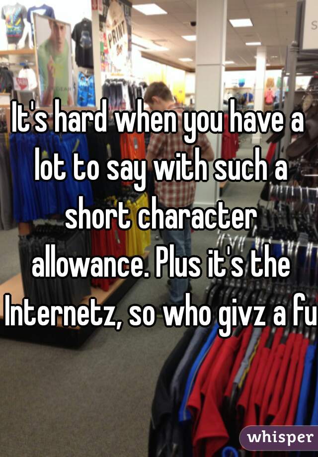 It's hard when you have a lot to say with such a short character allowance. Plus it's the Internetz, so who givz a fuq