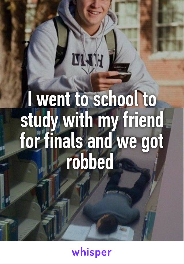 I went to school to study with my friend for finals and we got robbed 
