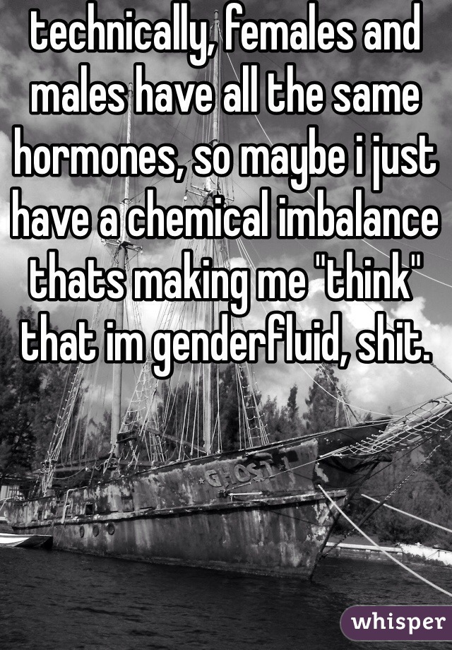 technically, females and males have all the same hormones, so maybe i just have a chemical imbalance thats making me "think" that im genderfluid, shit.