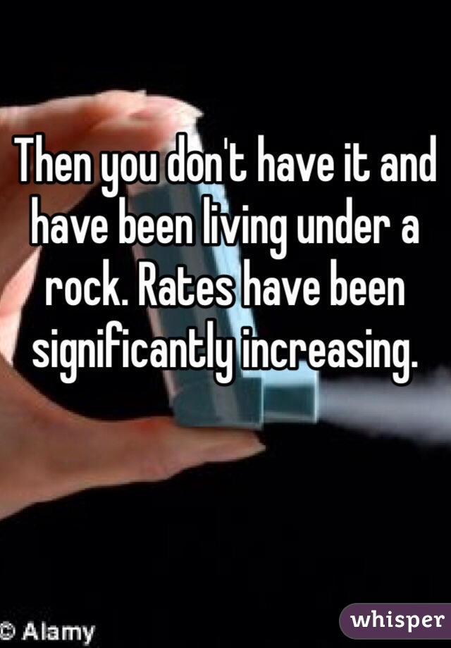 Then you don't have it and have been living under a rock. Rates have been significantly increasing.