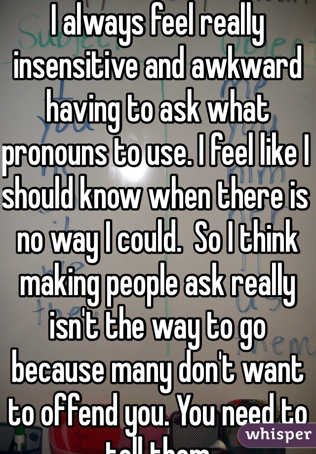 I always feel really insensitive and awkward having to ask what pronouns to use. I feel like I should know when there is no way I could.  So I think making people ask really isn't the way to go because many don't want to offend you. You need to tell them