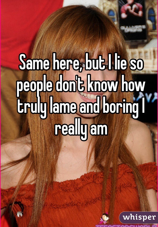 Same here, but I lie so people don't know how truly lame and boring I really am
